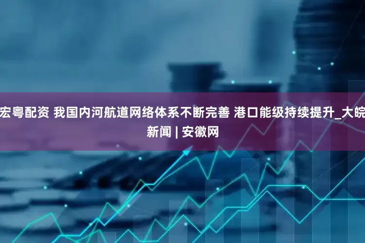 宏粤配资 我国内河航道网络体系不断完善 港口能级持续提升_大皖新闻 | 安徽网