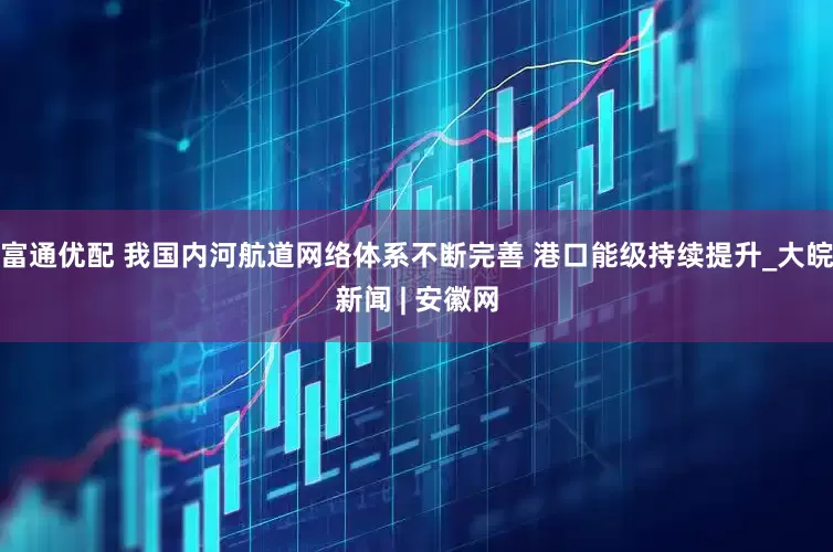 富通优配 我国内河航道网络体系不断完善 港口能级持续提升_大皖新闻 | 安徽网