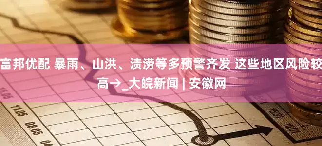 富邦优配 暴雨、山洪、渍涝等多预警齐发 这些地区风险较高→_大皖新闻 | 安徽网