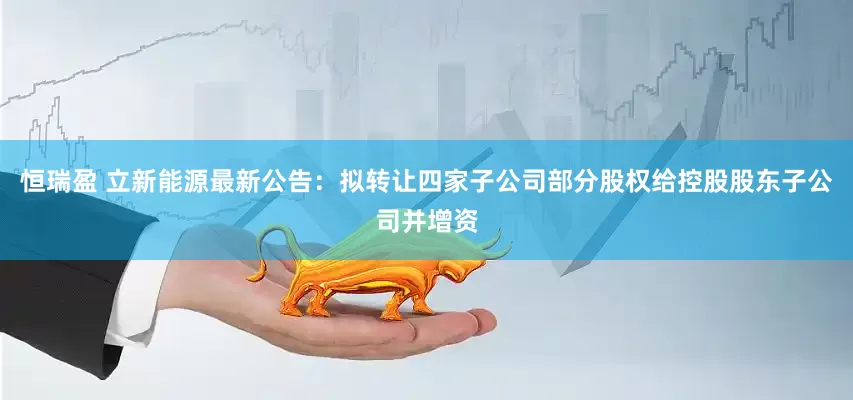 恒瑞盈 立新能源最新公告：拟转让四家子公司部分股权给控股股东子公司并增资