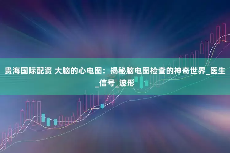 贵海国际配资 大脑的心电图：揭秘脑电图检查的神奇世界_医生_信号_波形