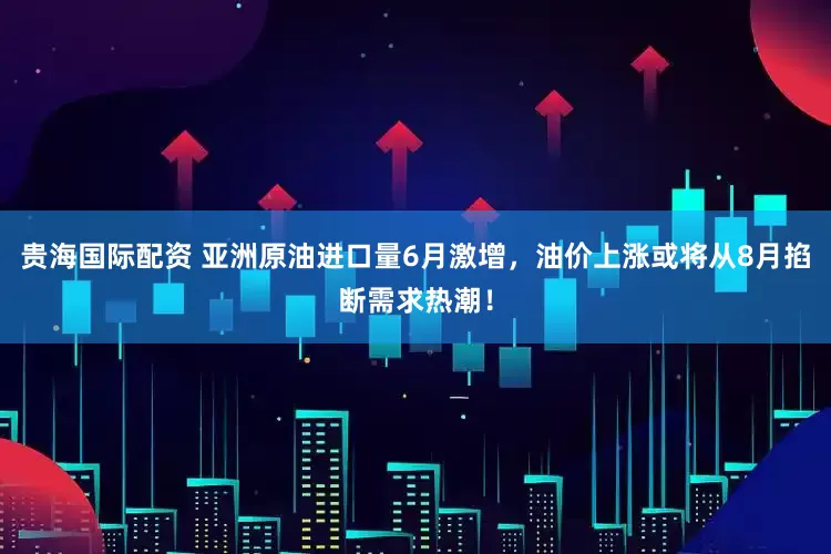 贵海国际配资 亚洲原油进口量6月激增，油价上涨或将从8月掐断需求热潮！