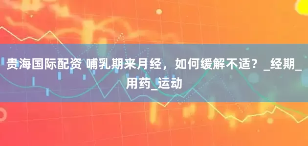 贵海国际配资 哺乳期来月经，如何缓解不适？_经期_用药_运动