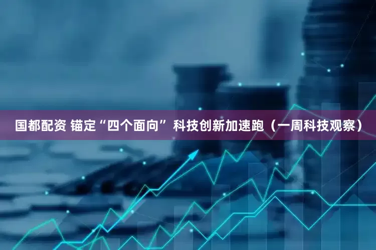 国都配资 锚定“四个面向” 科技创新加速跑（一周科技观察）