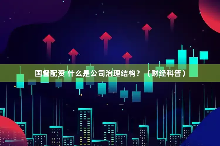 国督配资 什么是公司治理结构？（财经科普）