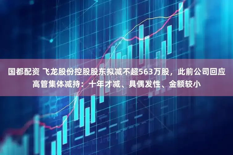 国都配资 飞龙股份控股股东拟减不超563万股，此前公司回应高管集体减持：十年才减、具偶发性、金额较小