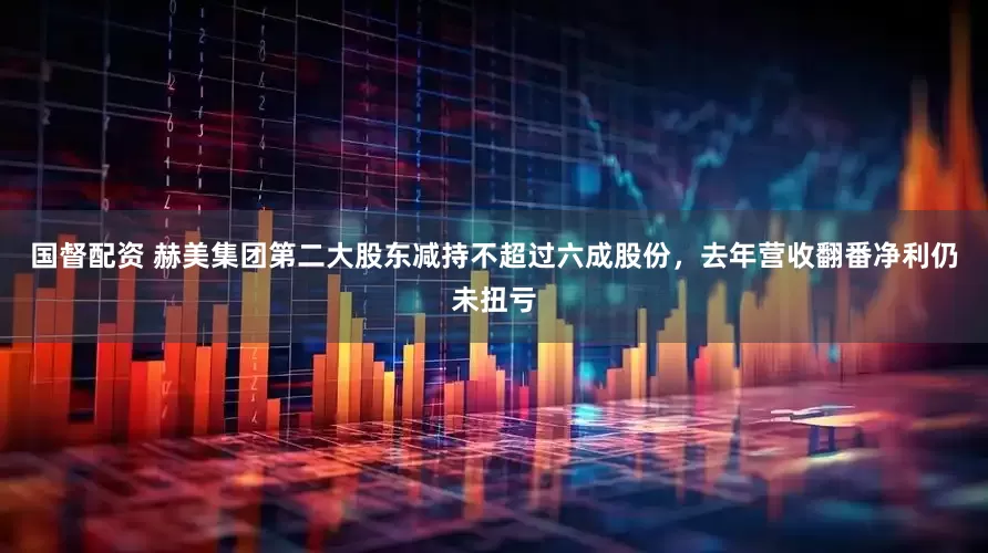 国督配资 赫美集团第二大股东减持不超过六成股份，去年营收翻番净利仍未扭亏