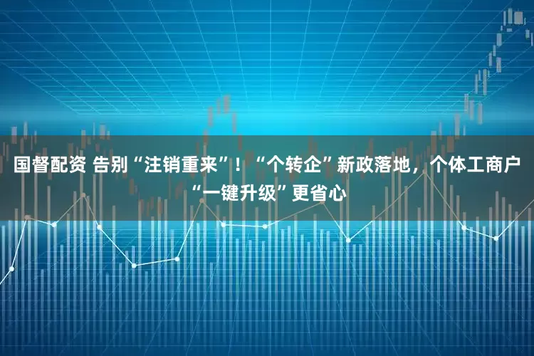 国督配资 告别“注销重来”！“个转企”新政落地，个体工商户“一键升级”更省心
