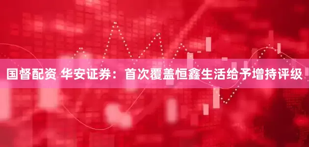 国督配资 华安证券：首次覆盖恒鑫生活给予增持评级