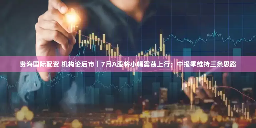 贵海国际配资 机构论后市丨7月A股将小幅震荡上行；中报季维持三条思路