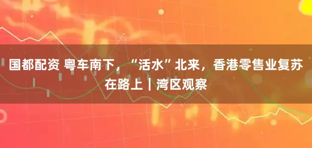 国都配资 粤车南下，“活水”北来，香港零售业复苏在路上｜湾区观察