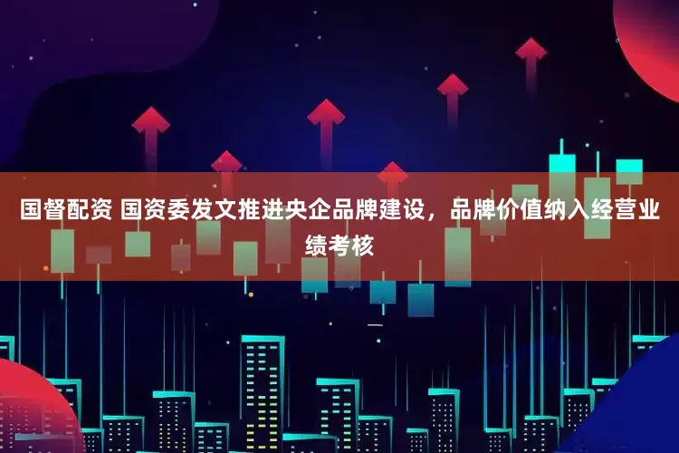 国督配资 国资委发文推进央企品牌建设，品牌价值纳入经营业绩考核