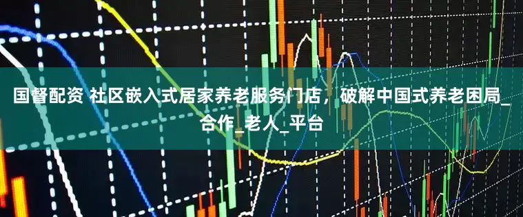 国督配资 社区嵌入式居家养老服务门店，破解中国式养老困局_合作_老人_平台