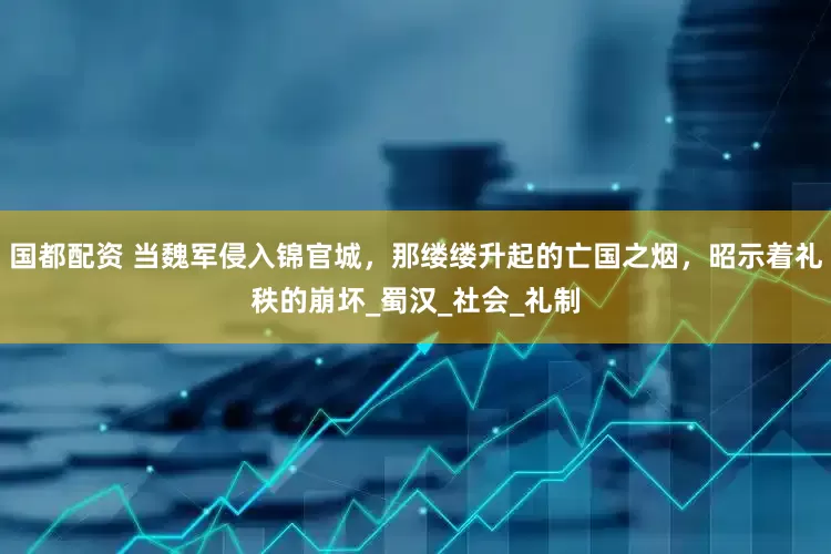 国都配资 当魏军侵入锦官城，那缕缕升起的亡国之烟，昭示着礼秩的崩坏_蜀汉_社会_礼制