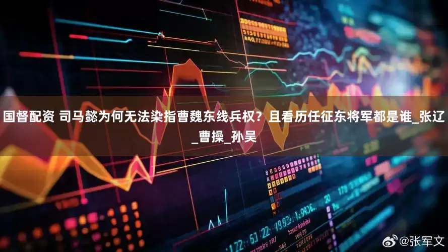 国督配资 司马懿为何无法染指曹魏东线兵权？且看历任征东将军都是谁_张辽_曹操_孙吴