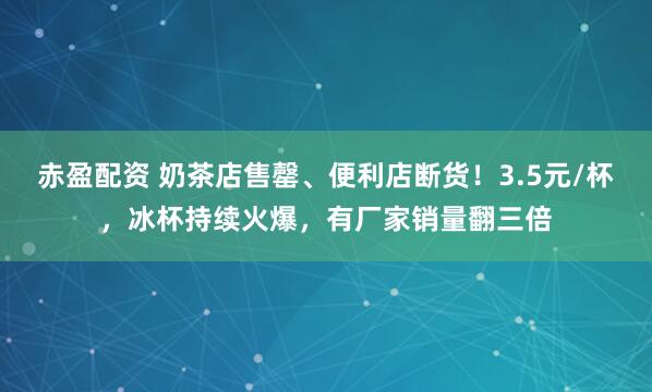 赤盈配资 奶茶店售罄、便利店断货！3.5元/杯，冰杯持续火爆，有厂家销量翻三倍