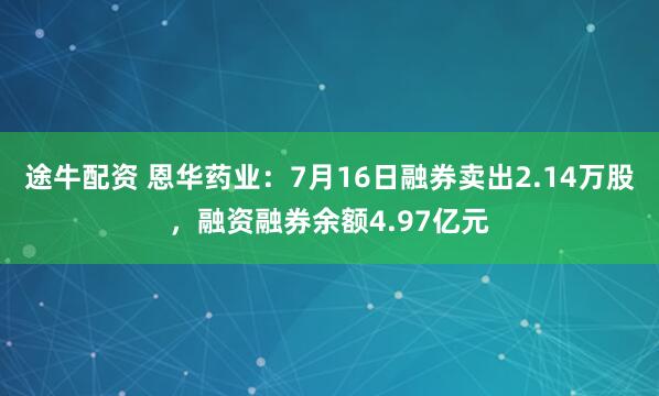途牛配资 恩华药业：7月16日融券卖出2.14万股，融资融券余额4.97亿元