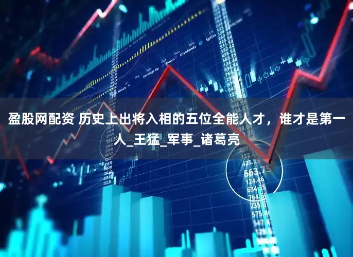盈股网配资 历史上出将入相的五位全能人才，谁才是第一人_王猛_军事_诸葛亮
