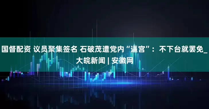 国督配资 议员聚集签名 石破茂遭党内“逼宫”：不下台就罢免_大皖新闻 | 安徽网