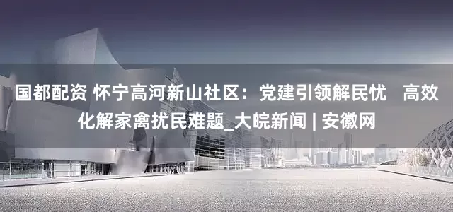 国都配资 怀宁高河新山社区：党建引领解民忧   高效化解家禽扰民难题_大皖新闻 | 安徽网