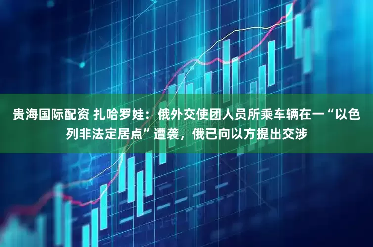 贵海国际配资 扎哈罗娃：俄外交使团人员所乘车辆在一“以色列非法定居点”遭袭，俄已向以方提出交涉