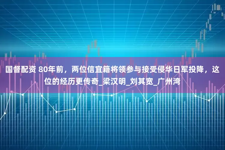 国督配资 80年前，两位信宜籍将领参与接受侵华日军投降，这位的经历更传奇_梁汉明_刘其宽_广州湾