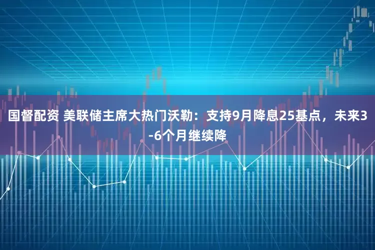 国督配资 美联储主席大热门沃勒：支持9月降息25基点，未来3-6个月继续降