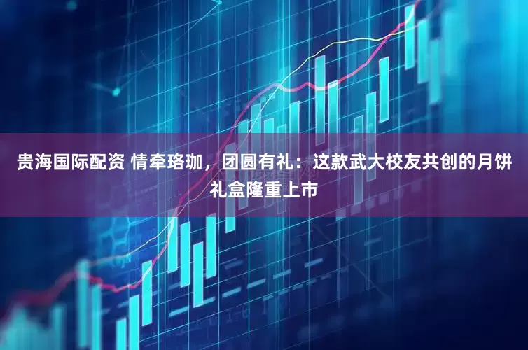 贵海国际配资 情牵珞珈，团圆有礼：这款武大校友共创的月饼礼盒隆重上市