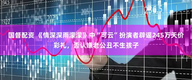 国督配资 《情深深雨濛濛》中“可云”扮演者辟谣245万天价彩礼，否认嫌老公丑不生孩子