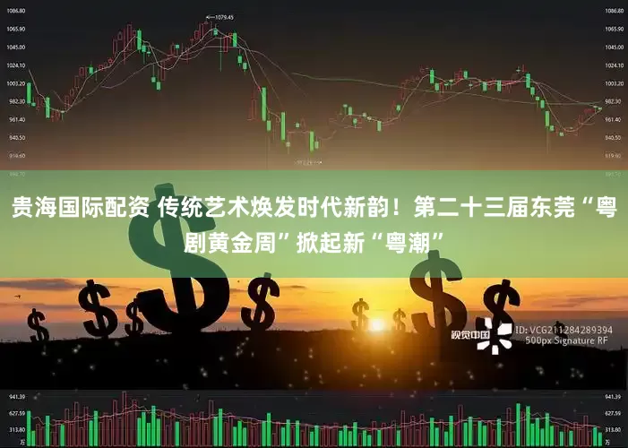 贵海国际配资 传统艺术焕发时代新韵！第二十三届东莞“粤剧黄金周”掀起新“粤潮”