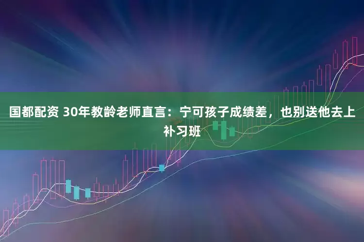 国都配资 30年教龄老师直言：宁可孩子成绩差，也别送他去上补习班