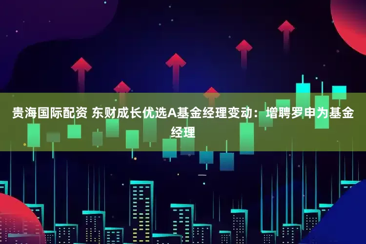 贵海国际配资 东财成长优选A基金经理变动:增聘罗申为基金经理