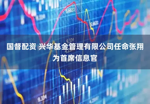 国督配资 兴华基金管理有限公司任命张翔为首席信息官