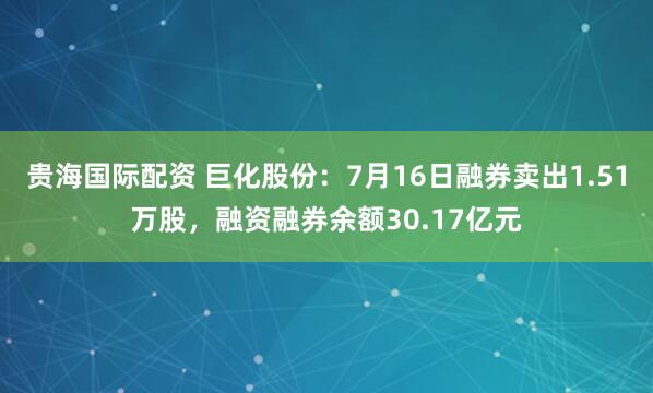 贵海国际配资 巨化股份：7月16日融券卖出1.51万股，融资融券余额30.17亿元