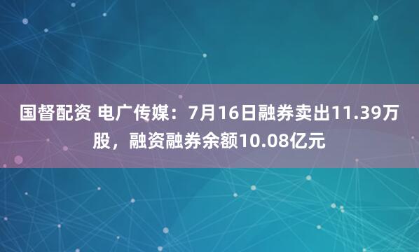 国督配资 电广传媒：7月16日融券卖出11.39万股，融资融券余额10.08亿元