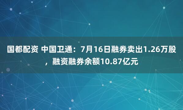 国都配资 中国卫通：7月16日融券卖出1.26万股，融资融券余额10.87亿元