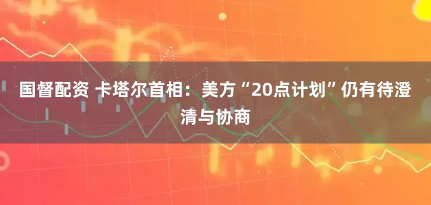 国督配资 卡塔尔首相：美方“20点计划”仍有待澄清与协商