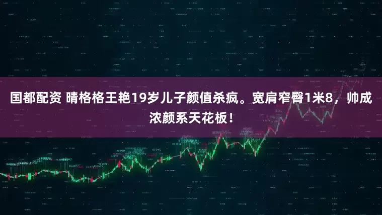 国都配资 晴格格王艳19岁儿子颜值杀疯。宽肩窄臀1米8，帅成浓颜系天花板！